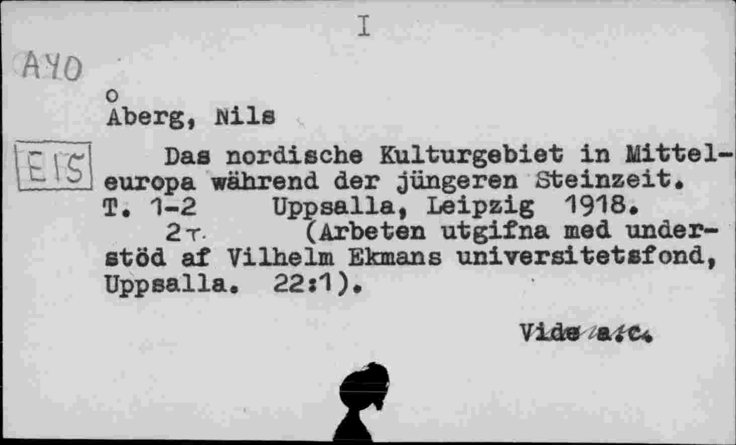 ﻿I
A'/û
О
Aberg, Wils
Das nordische Kulturgebiet in Mitteleuropa während der jüngeren Steinzeit, T, 1-2 Uppsalla, Leipzig 1918»
2t. (Arbeten utgifna med under-stöd af Vilhelm Ekmans universitetsfond, Uppsalla. 22:1),
Vide /afe«